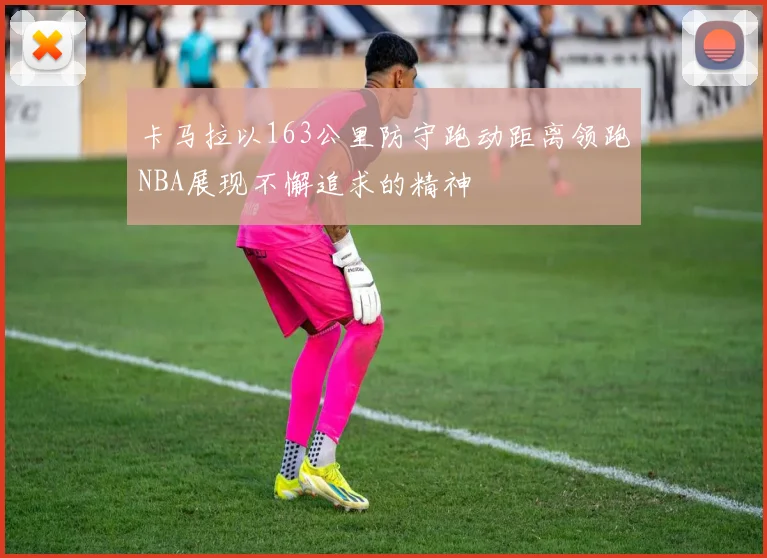 卡马拉以163公里防守跑动距离领跑NBA展现不懈追求的精神