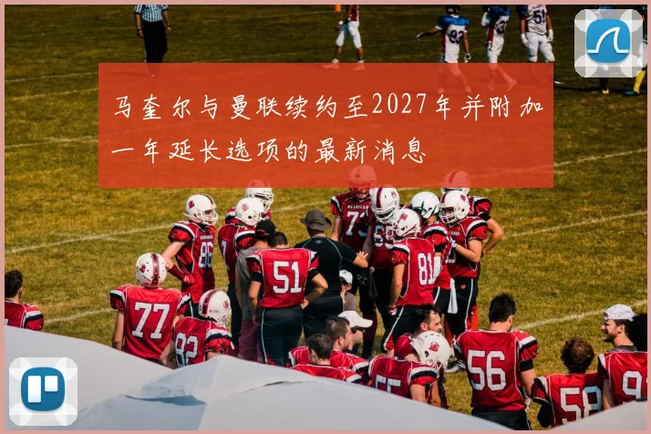 马奎尔与曼联续约至2027年并附加一年延长选项的最新消息