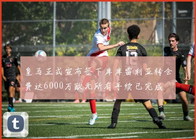 皇马正式宣布签下库库雷利亚转会费达6000万欧元所有手续已完成