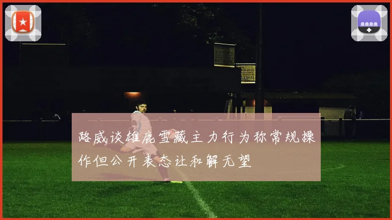 路威谈雄鹿雪藏主力行为称常规操作但公开表态让和解无望