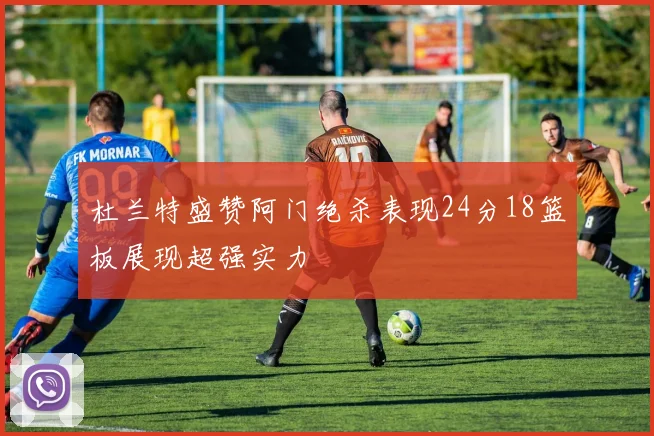 杜兰特盛赞阿门绝杀表现24分18篮板展现超强实力