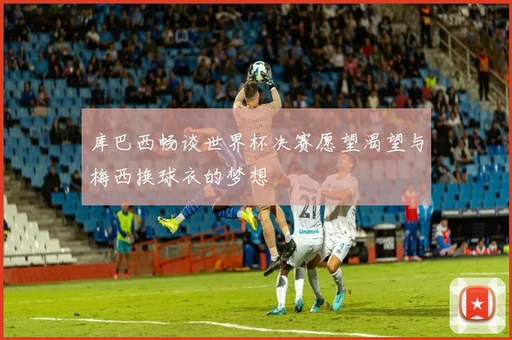 库巴西畅谈世界杯决赛愿望渴望与梅西换球衣的梦想