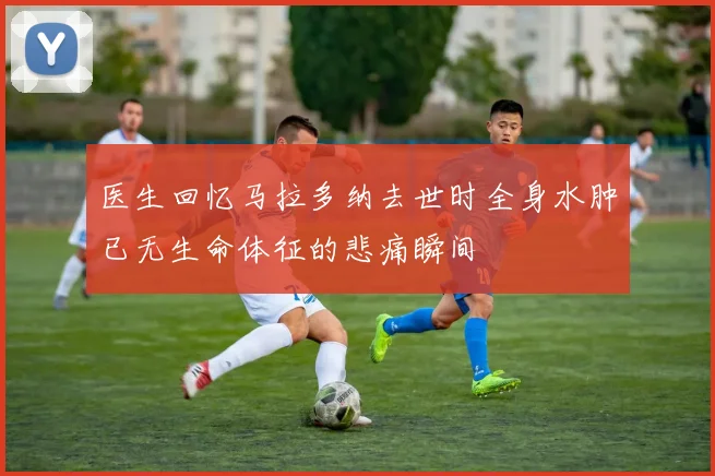 医生回忆马拉多纳去世时全身水肿已无生命体征的悲痛瞬间