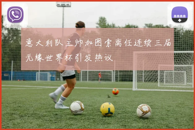 意大利队主帅加图索离任连续三届无缘世界杯引发热议