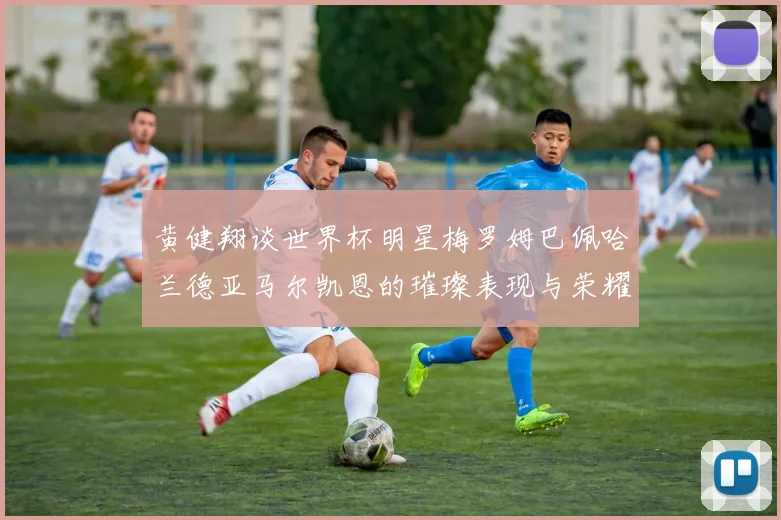 黄健翔谈世界杯明星梅罗姆巴佩哈兰德亚马尔凯恩的璀璨表现与荣耀时刻