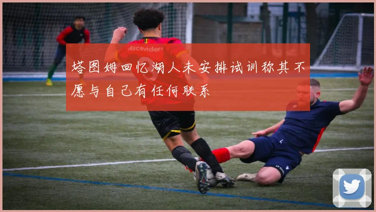 塔图姆回忆湖人未安排试训称其不愿与自己有任何联系