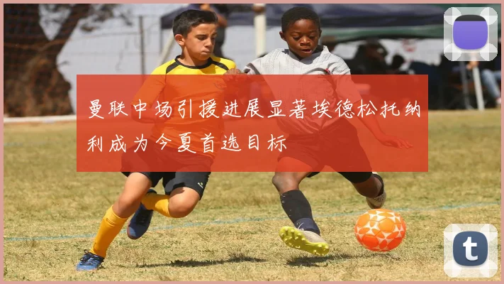 曼联中场引援进展显著埃德松托纳利成为今夏首选目标