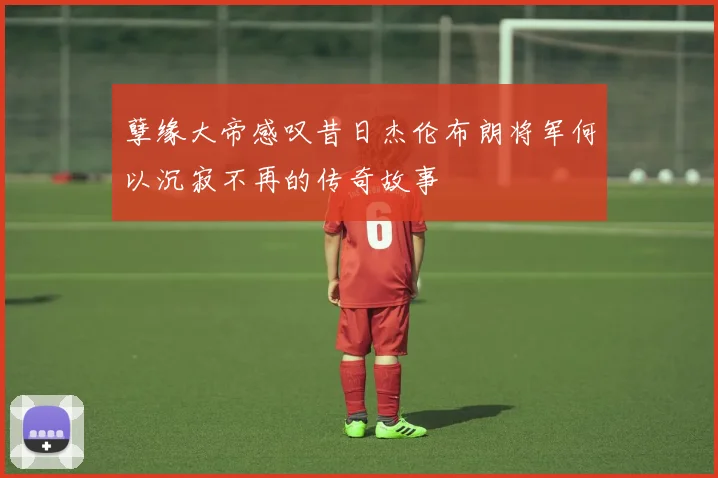 孽缘大帝感叹昔日杰伦布朗将军何以沉寂不再的传奇故事