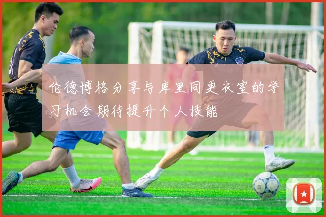 伦德博格分享与库里同更衣室的学习机会期待提升个人技能