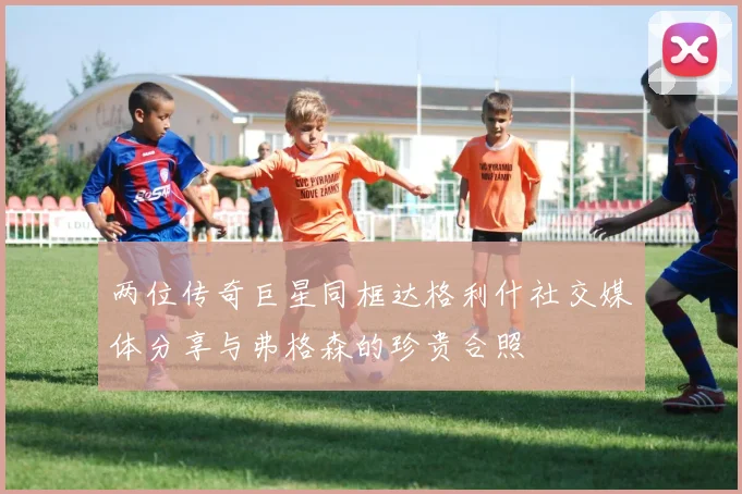 两位传奇巨星同框达格利什社交媒体分享与弗格森的珍贵合照