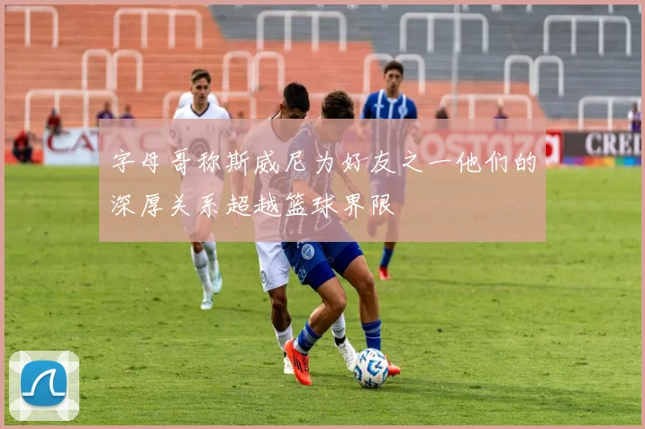 字母哥称斯威尼为好友之一他们的深厚关系超越篮球界限