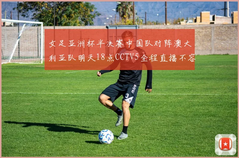 女足亚洲杯半决赛中国队对阵澳大利亚队明天18点CCTV5全程直播不容错过
