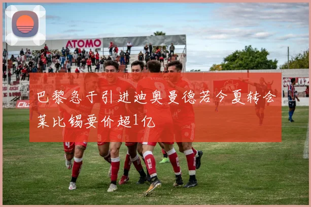 巴黎急于引进迪奥曼德若今夏转会莱比锡要价超1亿