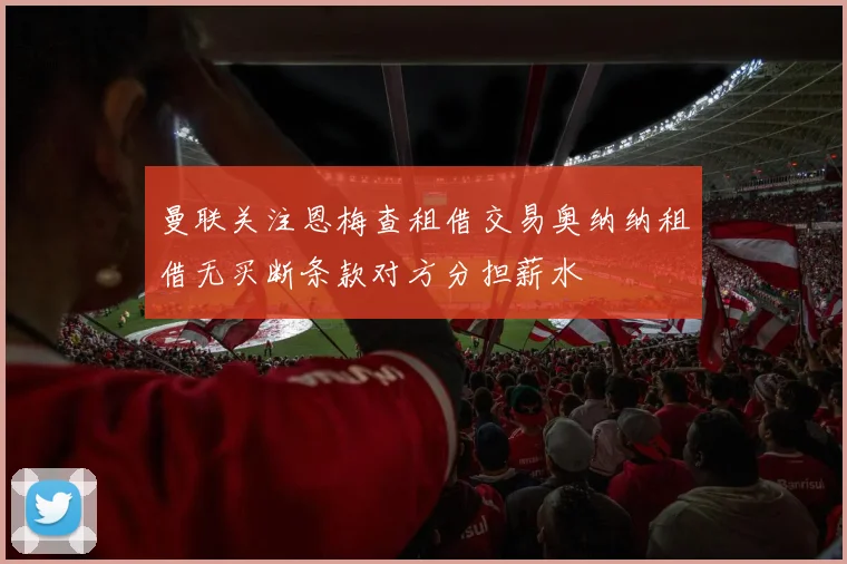 曼联关注恩梅查租借交易奥纳纳租借无买断条款对方分担薪水