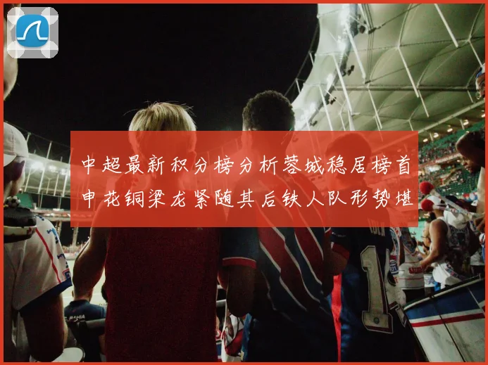 中超最新积分榜分析蓉城稳居榜首申花铜梁龙紧随其后铁人队形势堪忧
