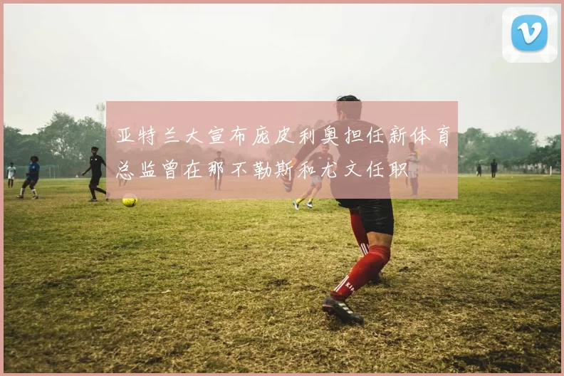 亚特兰大宣布庞皮利奥担任新体育总监曾在那不勒斯和尤文任职
