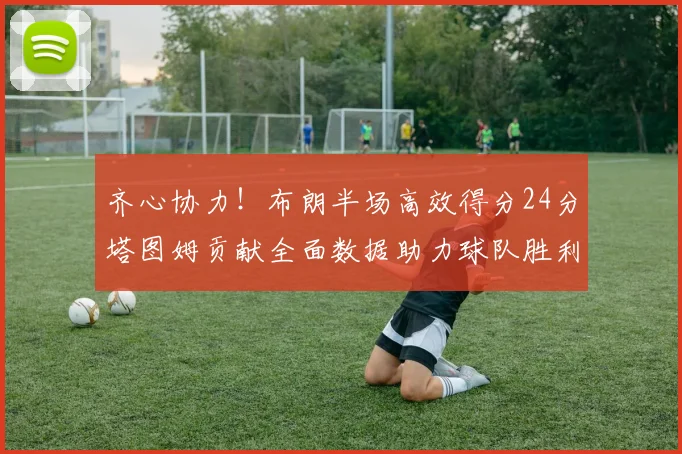 齐心协力！布朗半场高效得分24分塔图姆贡献全面数据助力球队胜利