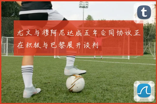 尤文与穆阿尼达成五年合同协议正在积极与巴黎展开谈判