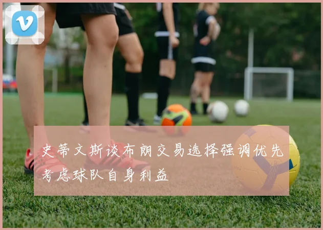 史蒂文斯谈布朗交易选择强调优先考虑球队自身利益