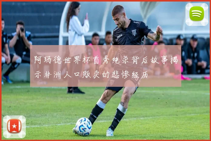 阿玛德世界杯首秀绝杀背后故事揭示非洲人口贩卖的悲惨经历