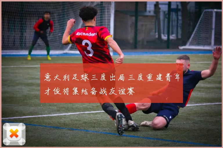 意大利足球三度出局三度重建青年才俊将集结备战友谊赛