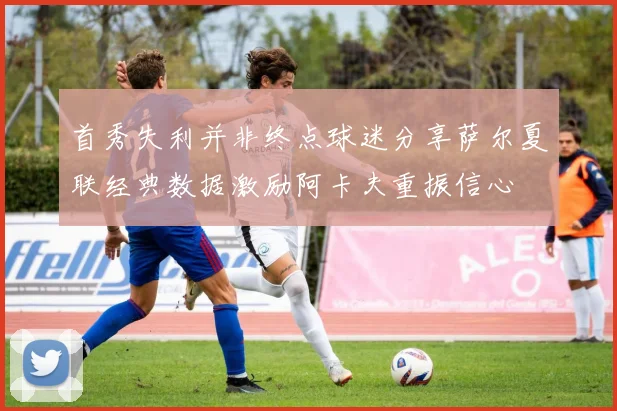 首秀失利并非终点球迷分享萨尔夏联经典数据激励阿卡夫重振信心
