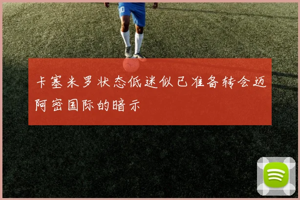 卡塞米罗状态低迷似已准备转会迈阿密国际的暗示