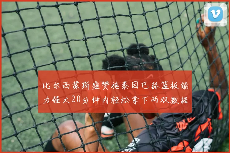 比尔西蒙斯盛赞施泰因巴赫篮板能力强大20分钟内轻松拿下两双数据