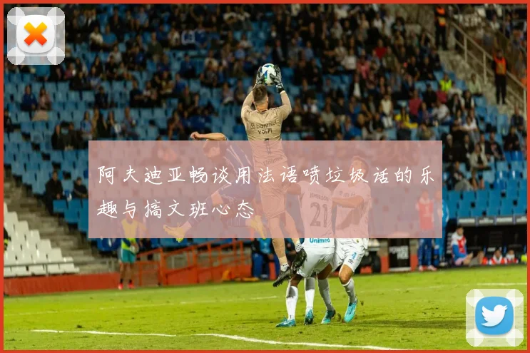 阿夫迪亚畅谈用法语喷垃圾话的乐趣与搞文班心态