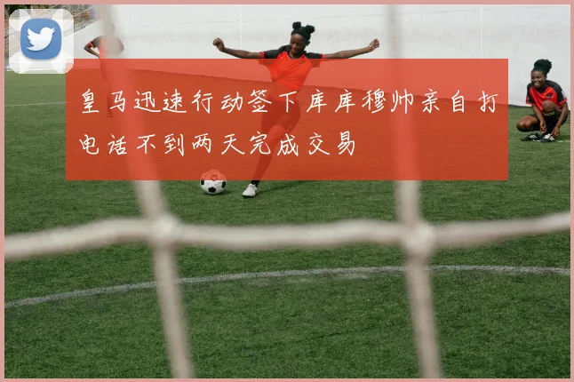 皇马迅速行动签下库库穆帅亲自打电话不到两天完成交易