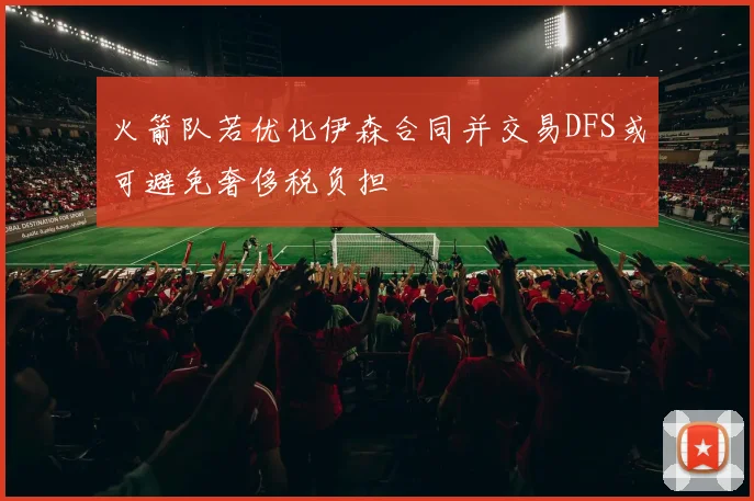 火箭队若优化伊森合同并交易DFS或可避免奢侈税负担