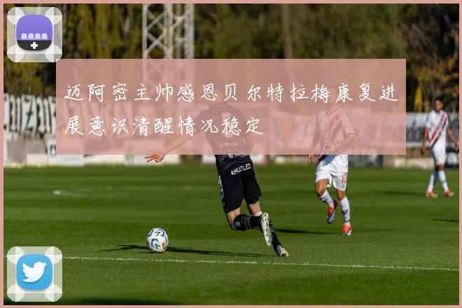 迈阿密主帅感恩贝尔特拉梅康复进展意识清醒情况稳定