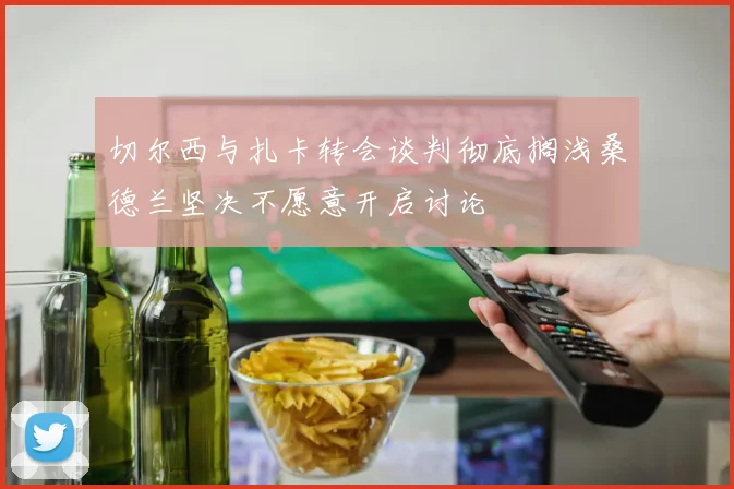 切尔西与扎卡转会谈判彻底搁浅桑德兰坚决不愿意开启讨论