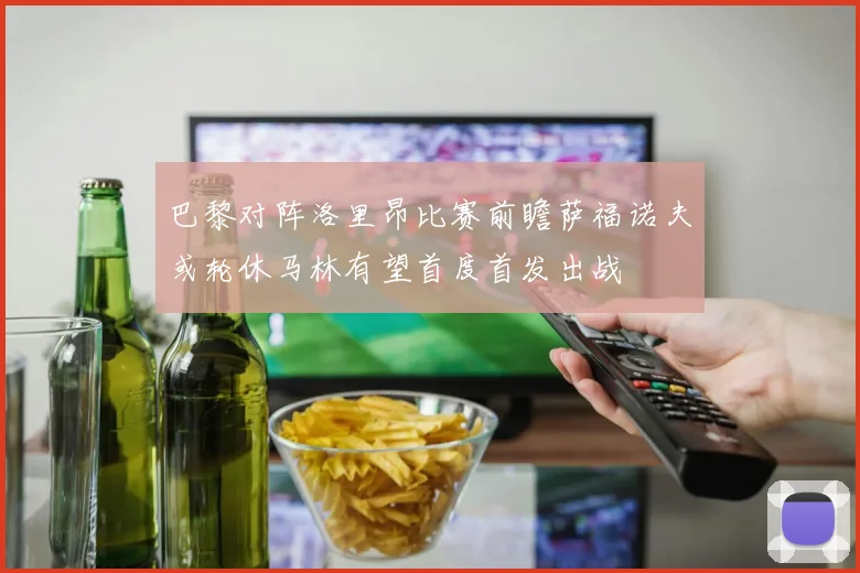巴黎对阵洛里昂比赛前瞻萨福诺夫或轮休马林有望首度首发出战