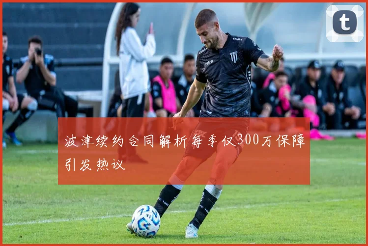 波津续约合同解析每季仅300万保障引发热议