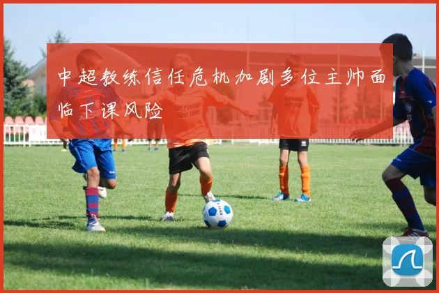 中超教练信任危机加剧多位主帅面临下课风险