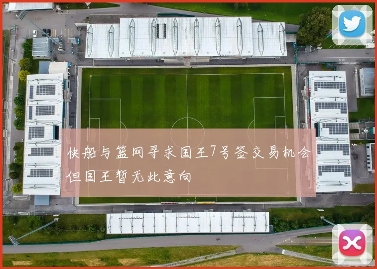 快船与篮网寻求国王7号签交易机会但国王暂无此意向